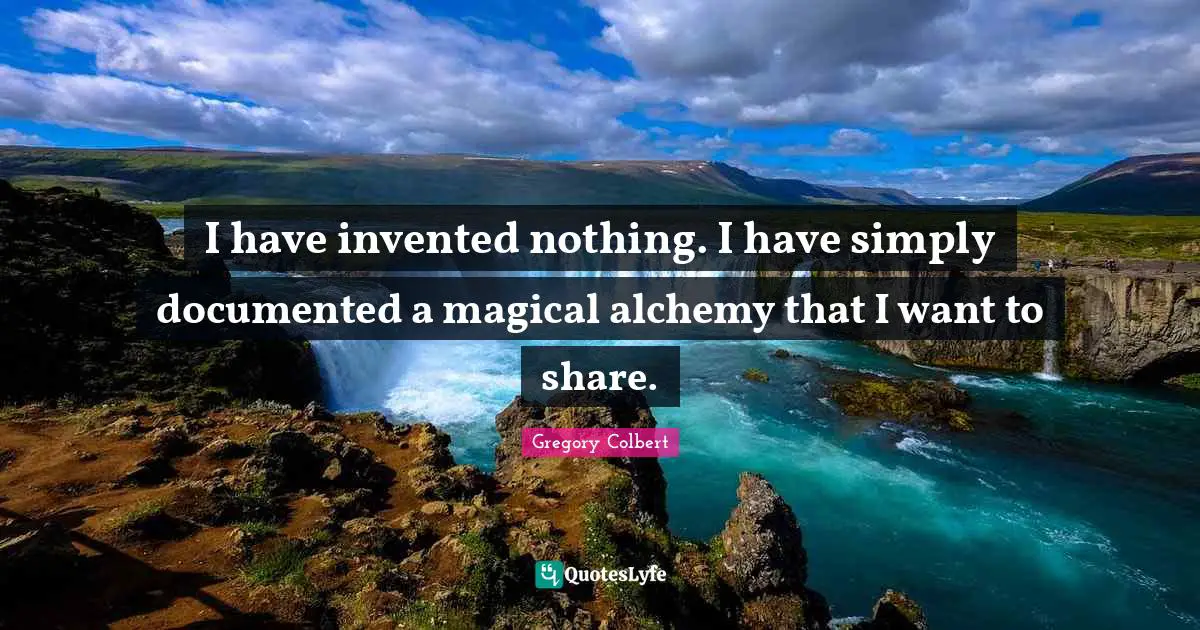 Gregory Colbert Quotes: "I have invented nothing. I have simply documented a magical alchemy that I want to share."
