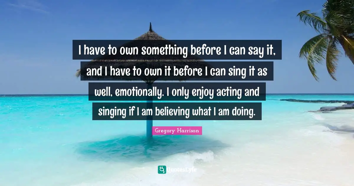 I have to own something before I can say it, and I have to own it before I can sing it as well, emotionally. I only enjoy acting and singing if I am believing what I am doing.