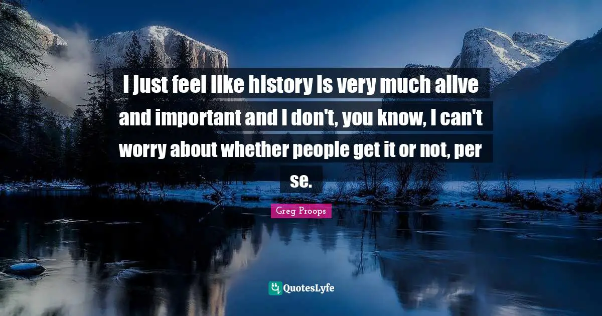 I just feel like history is very much alive and important and I don't, you know, I can't worry about whether people get it or not, per se.