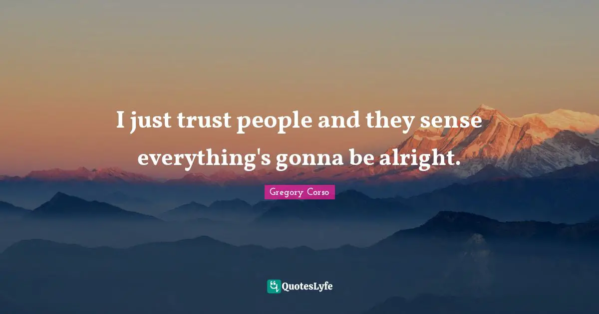 I just trust people and they sense everything's gonna be alright.