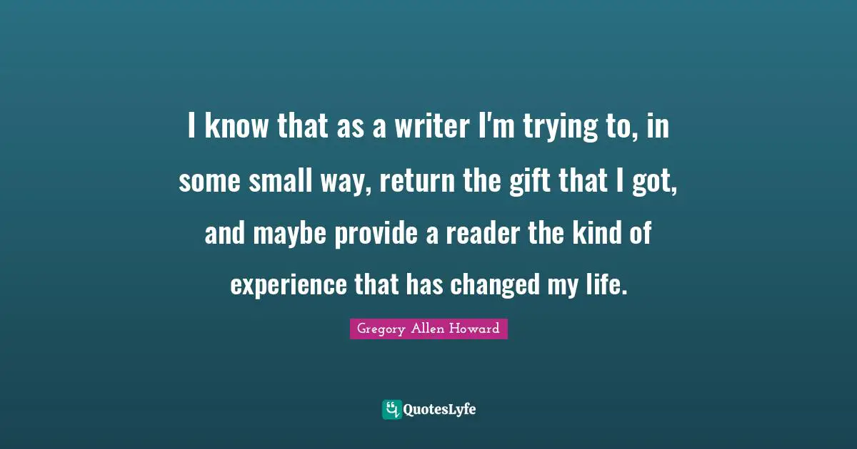 I know that as a writer I'm trying to, in some small way, return the gift that I got, and maybe provide a reader the kind of experience that has changed my life.