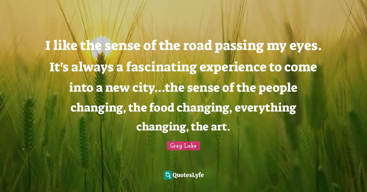 I like the sense of the road passing my eyes. It's always a fascinating experience to come into a new city...the sense of the people changing, the food changing, everything changing, the art.