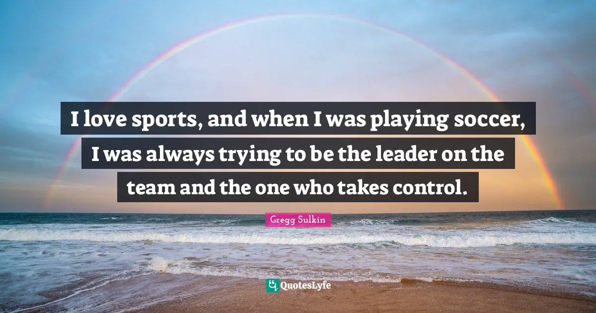I love sports, and when I was playing soccer, I was always trying to be the leader on the team and the one who takes control.