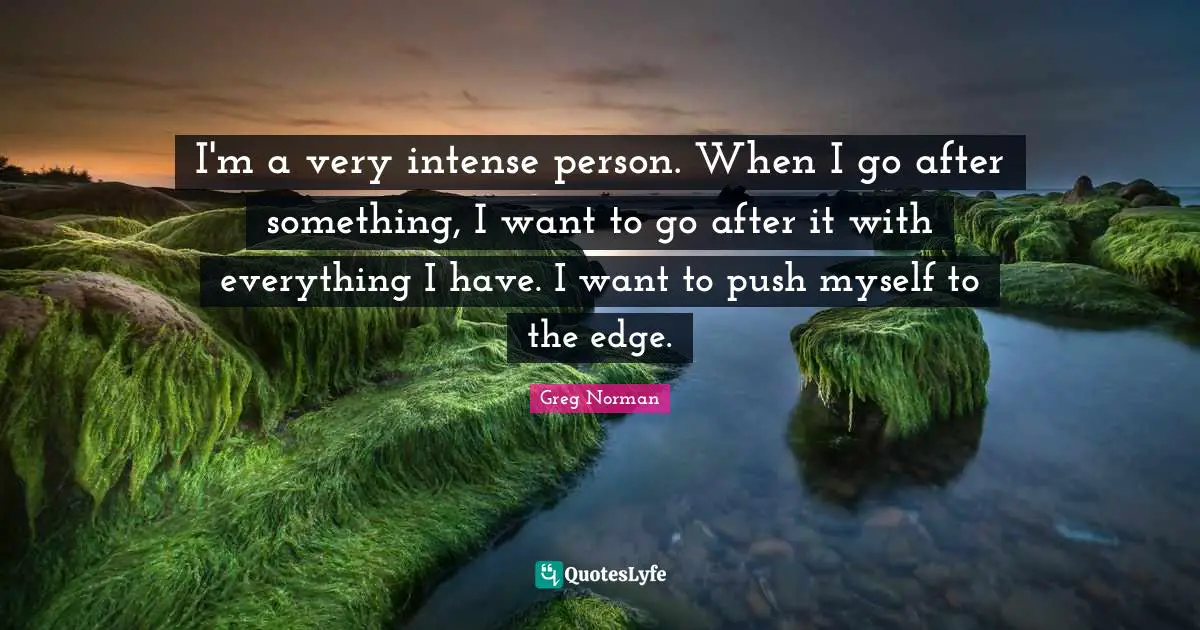 I'm a very intense person. When I go after something, I want to go after it with everything I have. I want to push myself to the edge.