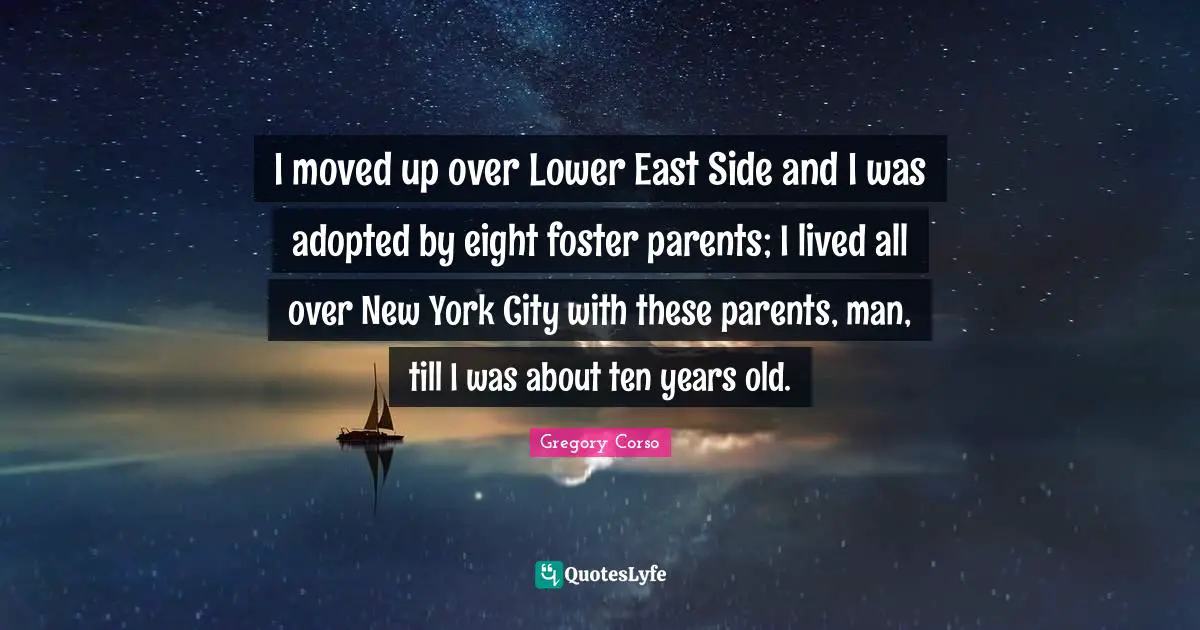 I moved up over Lower East Side and I was adopted by eight foster parents; I lived all over New York City with these parents, man, till I was about ten years old.