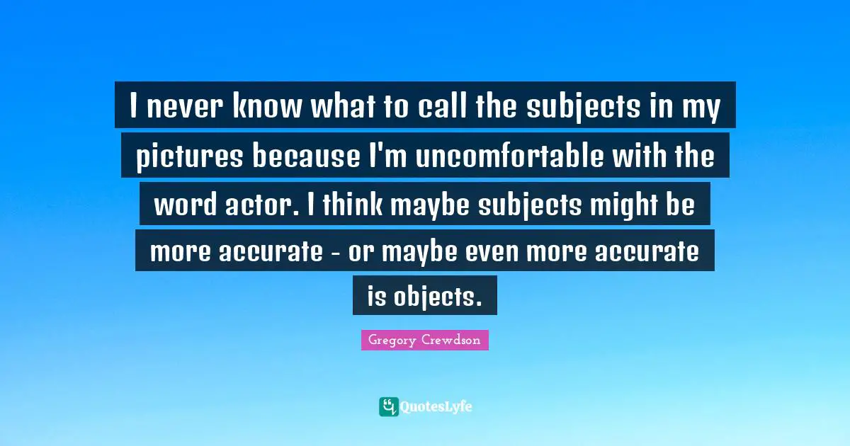 Gregory Crewdson Quotes: "I never know what to call the subjects in my pictures because I'm uncomfortable with the word actor. I think maybe subjects might be more accurate - or maybe even more accurate is objects."