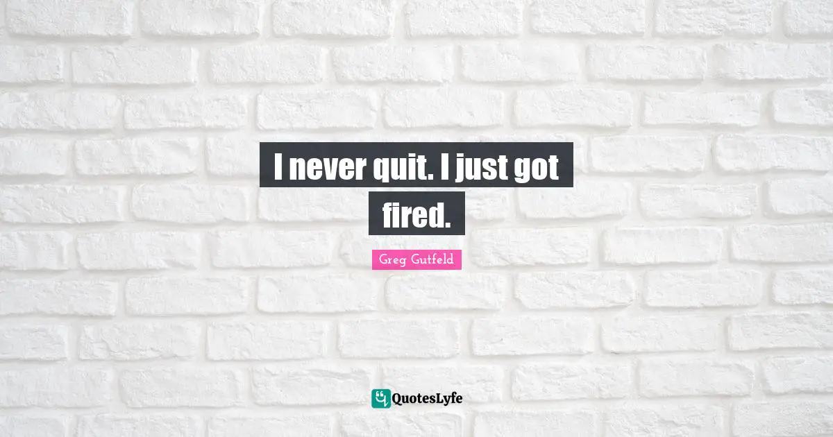 I never quit. I just got fired.