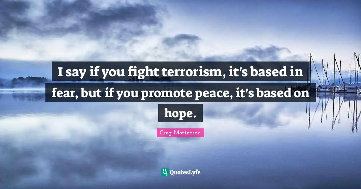 I say if you fight terrorism, it's based in fear, but if you promote peace, it's based on hope.