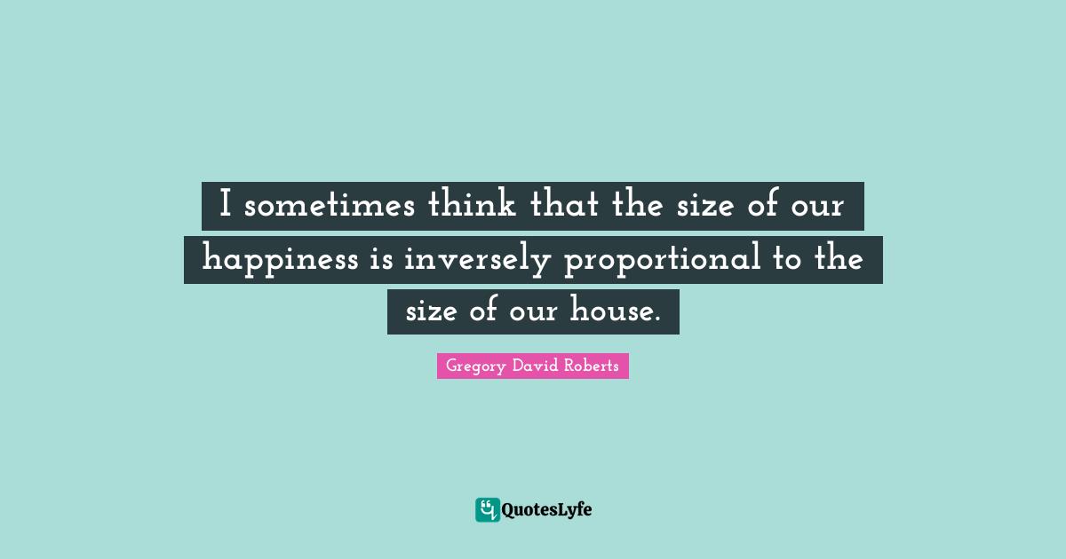 I sometimes think that the size of our happiness is inversely proportional to the size of our house.