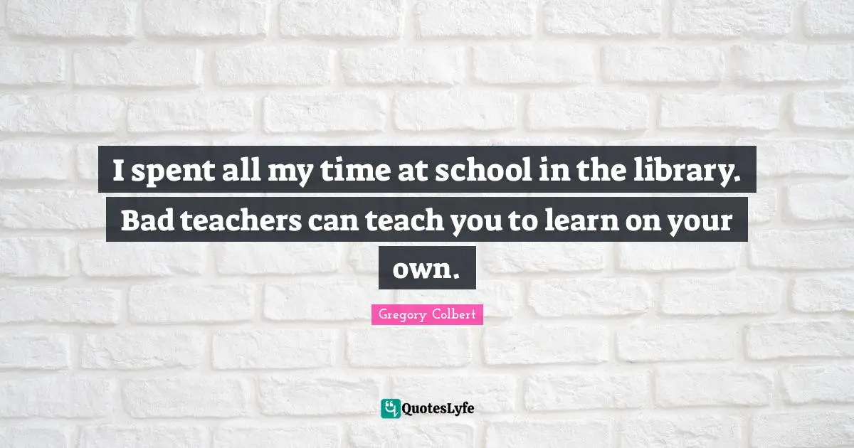 Gregory Colbert Quotes: "I spent all my time at school in the library. Bad teachers can teach you to learn on your own."