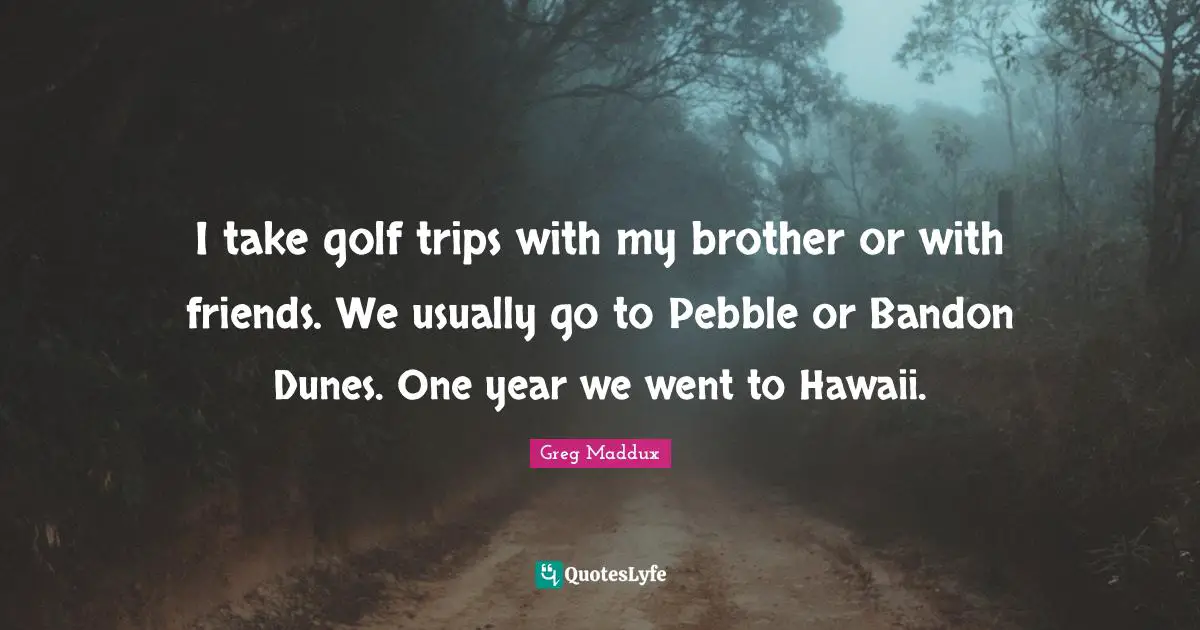I take golf trips with my brother or with friends. We usually go to Pebble or Bandon Dunes. One year we went to Hawaii.