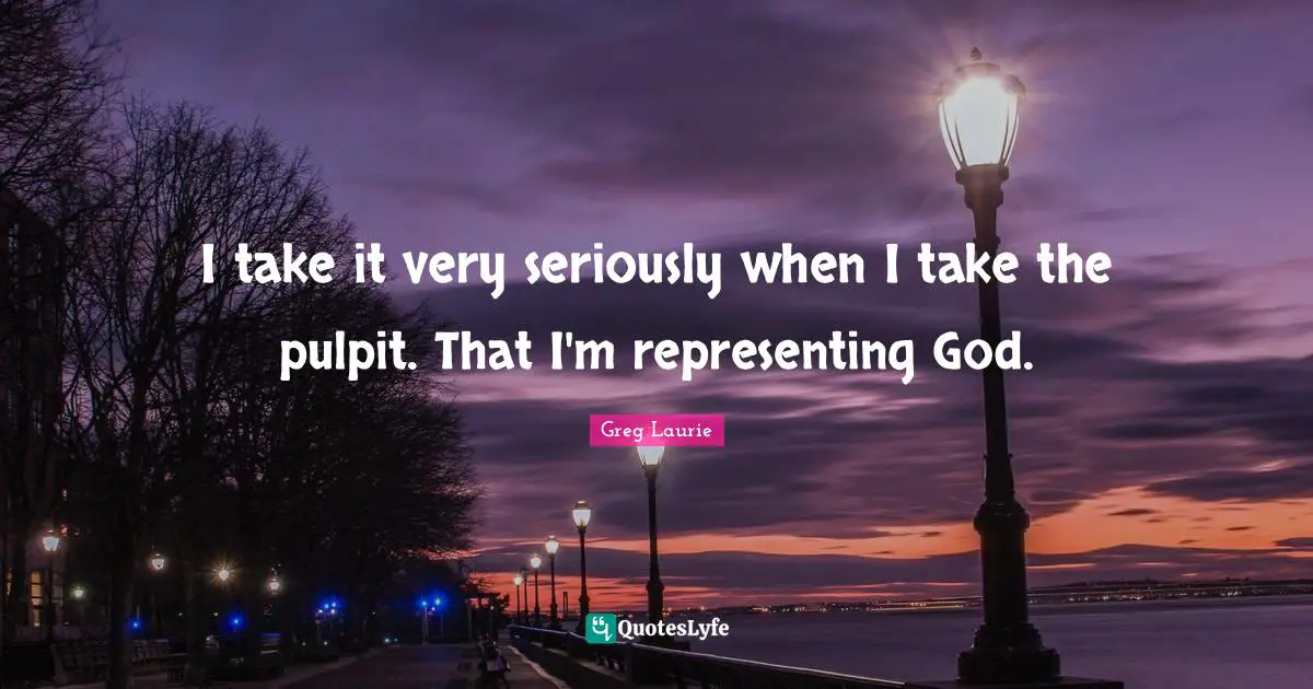 I take it very seriously when I take the pulpit. That I'm representing God.