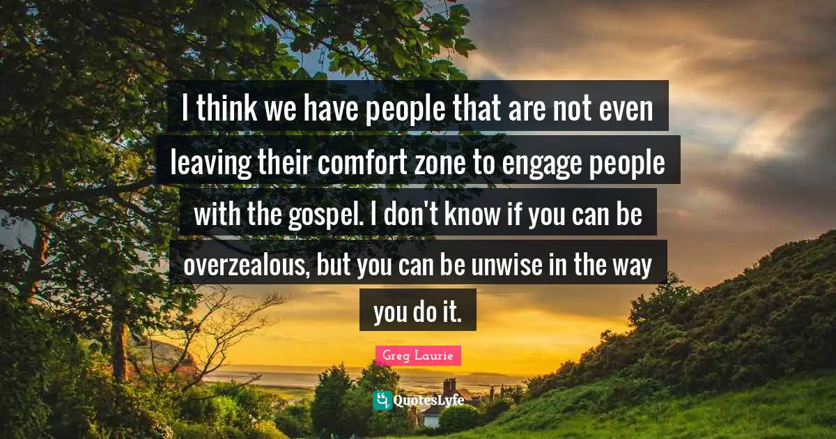 Greg Laurie Quotes: "I think we have people that are not even leaving their comfort zone to engage people with the gospel. I don't know if you can be overzealous, but you can be unwise in the way you do it."
