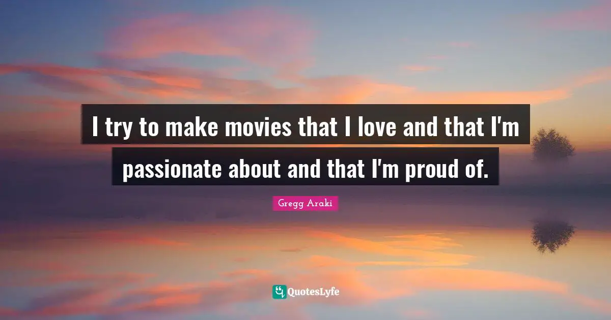 I try to make movies that I love and that I'm passionate about and that I'm proud of.