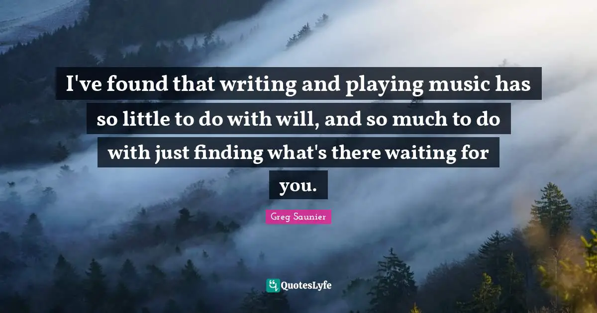 I've found that writing and playing music has so little to do with will, and so much to do with just finding what's there waiting for you.