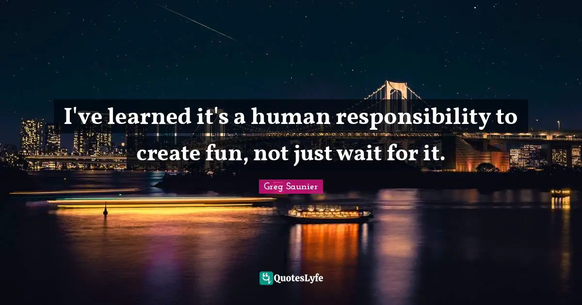 I've learned it's a human responsibility to create fun, not just wait for it.
