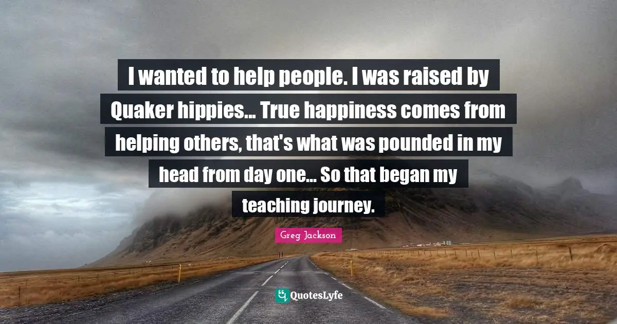 I wanted to help people. I was raised by Quaker hippies... True happiness comes from helping others, that's what was pounded in my head from day one... So that began my teaching journey.