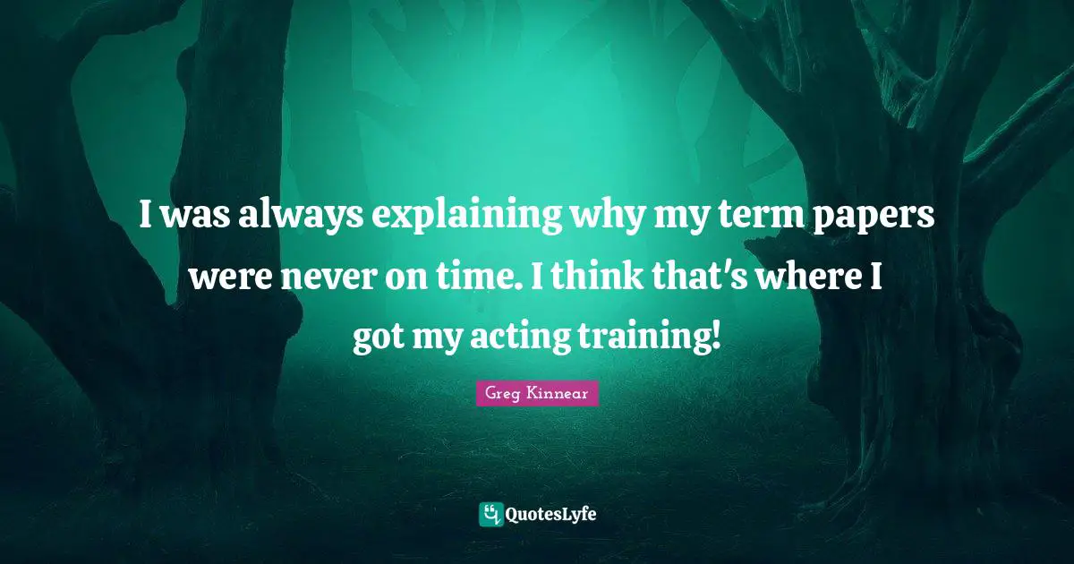 I was always explaining why my term papers were never on time. I think that's where I got my acting training!