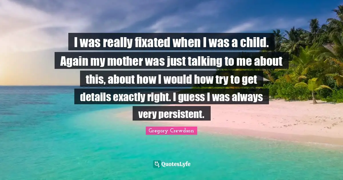 Gregory Crewdson Quotes: "I was really fixated when I was a child. Again my mother was just talking to me about this, about how I would how try to get details exactly right. I guess I was always very persistent."