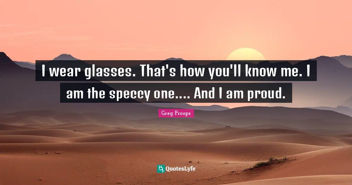 I wear glasses. That's how you'll know me. I am the speccy one.... And I am proud.