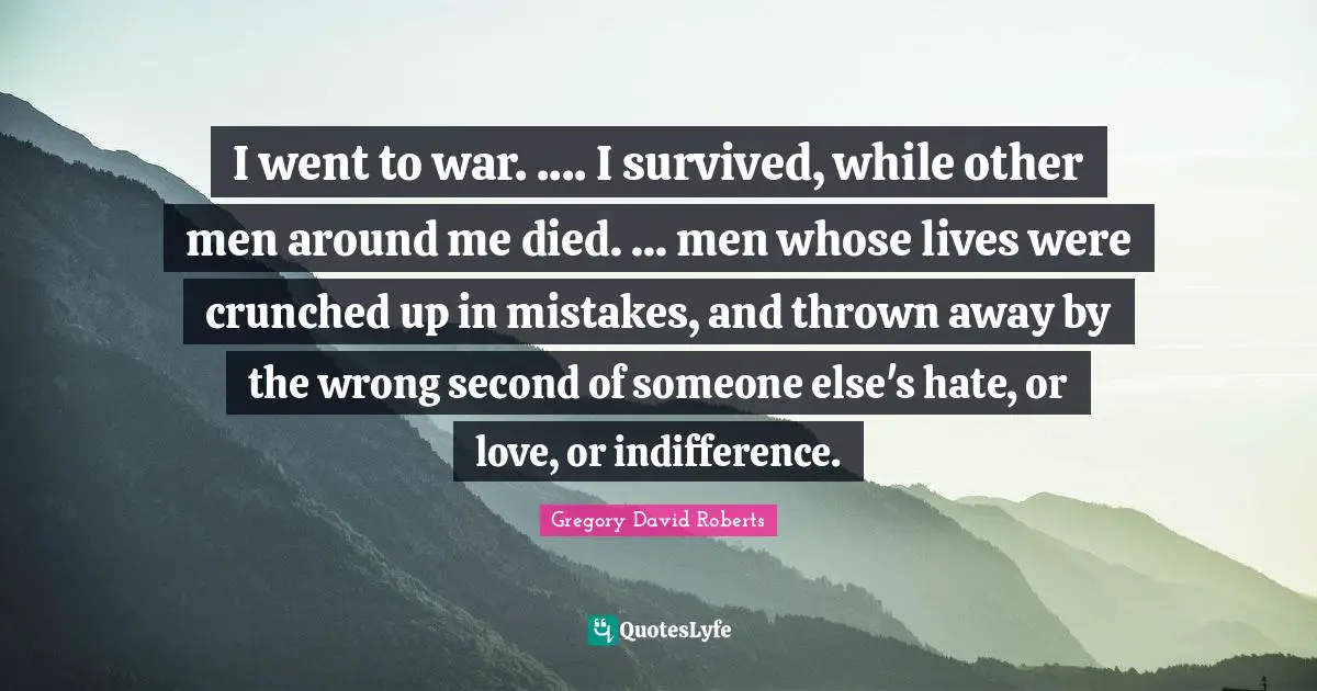 I went to war. .... I survived, while other men around me died. ... men whose lives were crunched up in mistakes, and thrown away by the wrong second of someone else's hate, or love, or indifference.