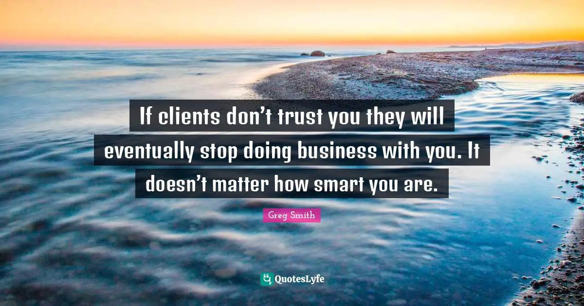If clients don’t trust you they will eventually stop doing business with you. It doesn’t matter how smart you are.