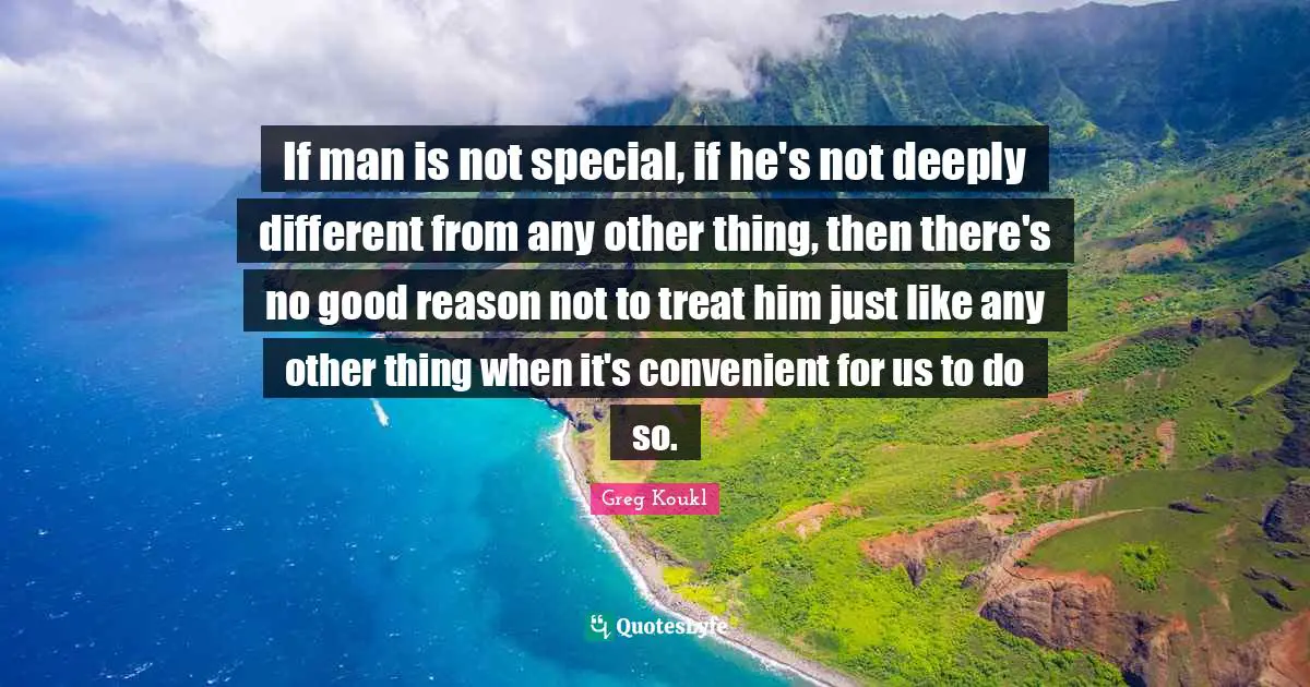 Greg Koukl Quotes: "If man is not special, if he's not deeply different from any other thing, then there's no good reason not to treat him just like any other thing when it's convenient for us to do so."