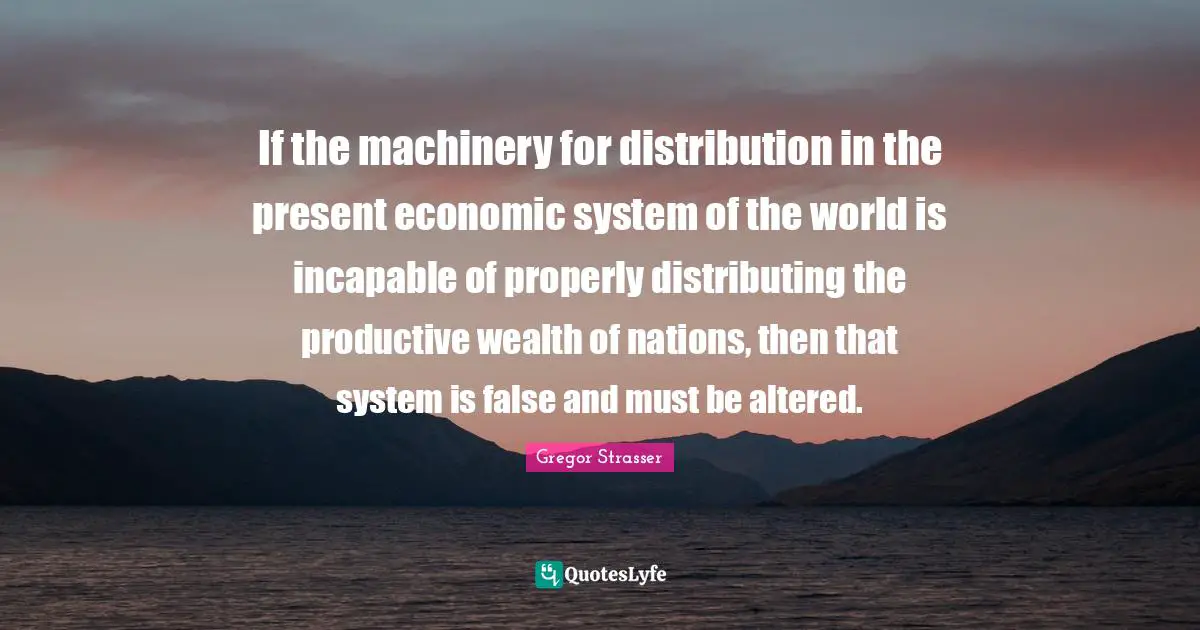 If the machinery for distribution in the present economic system of the world is incapable of properly distributing the productive wealth of nations, then that system is false and must be altered.