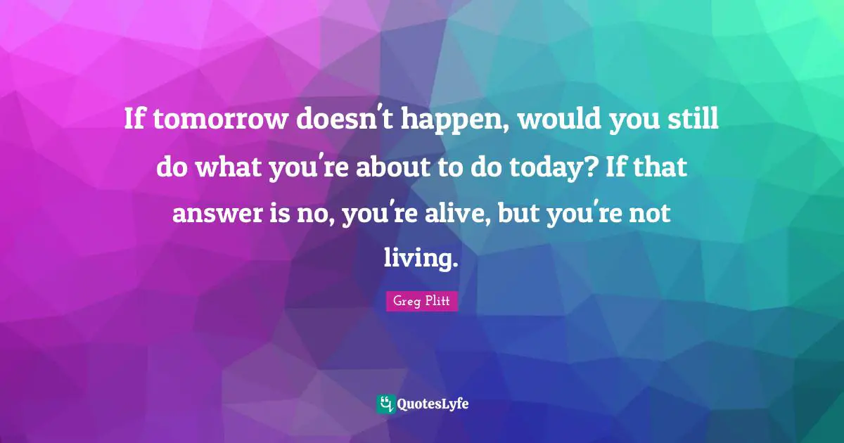 Tomorrow Quotes: "If tomorrow doesn't happen, would you still do what you're about to do today? If that answer is no, you're alive, but you're not living."