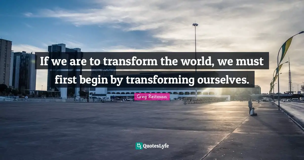 If we are to transform the world, we must first begin by transforming ourselves.