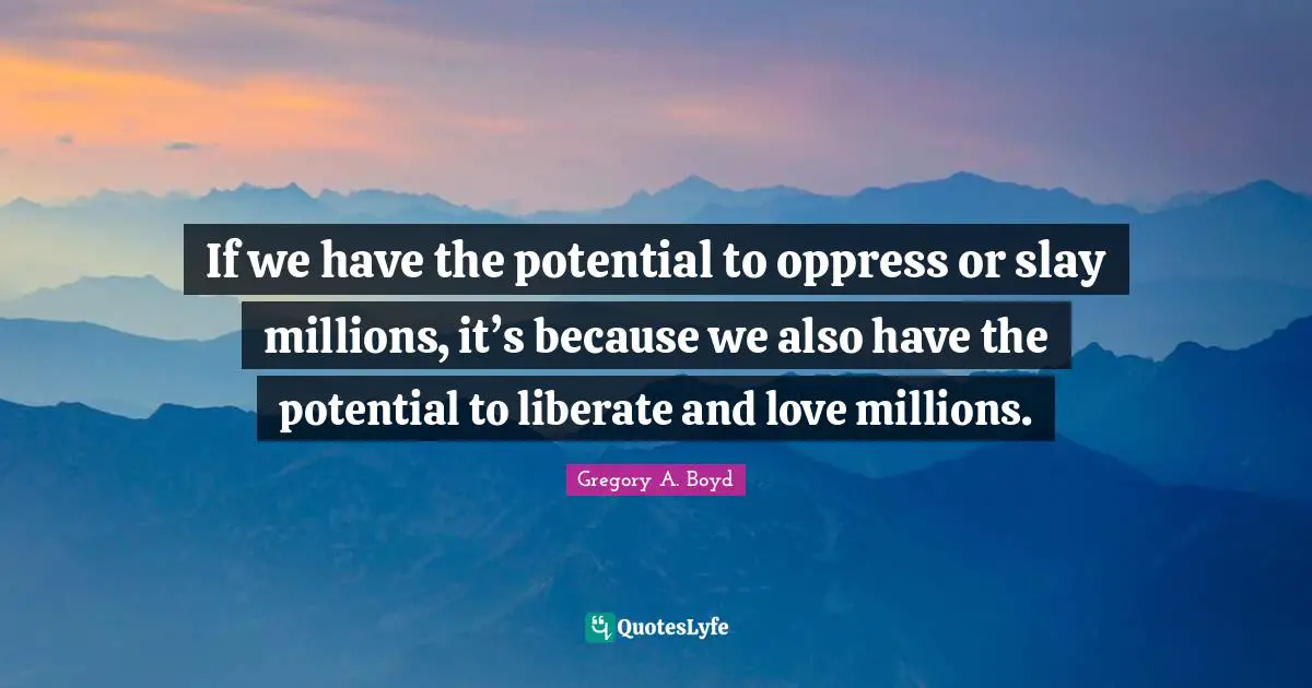 If we have the potential to oppress or slay millions, it’s because we also have the potential to liberate and love millions.