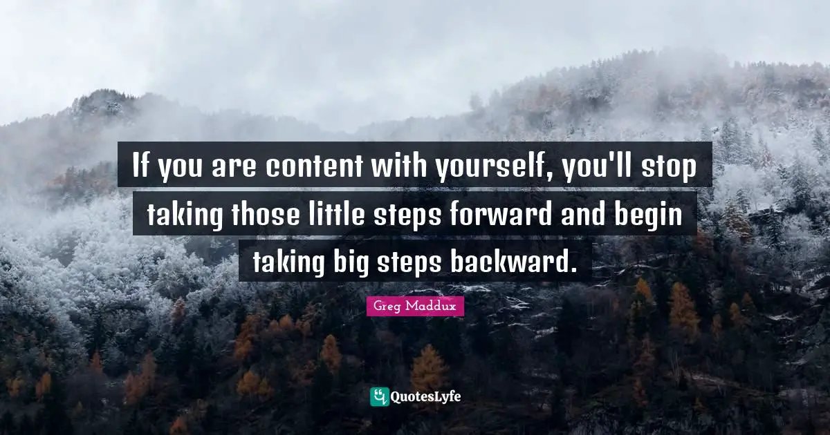 If you are content with yourself, you'll stop taking those little steps forward and begin taking big steps backward.