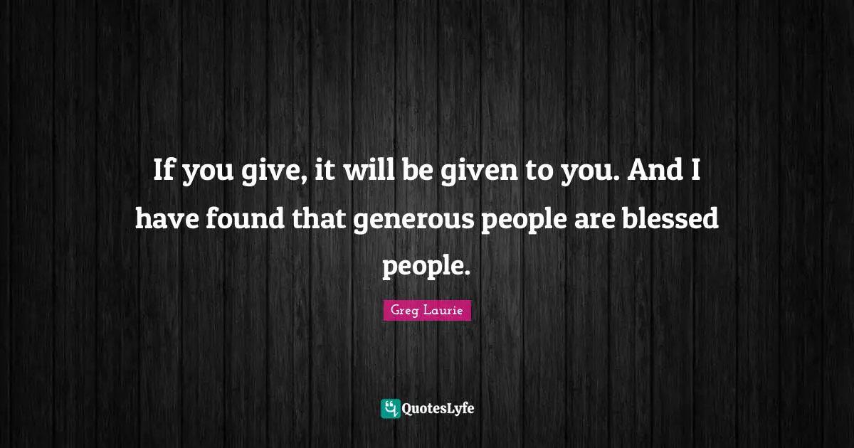 If you give, it will be given to you. And I have found that generous people are blessed people.