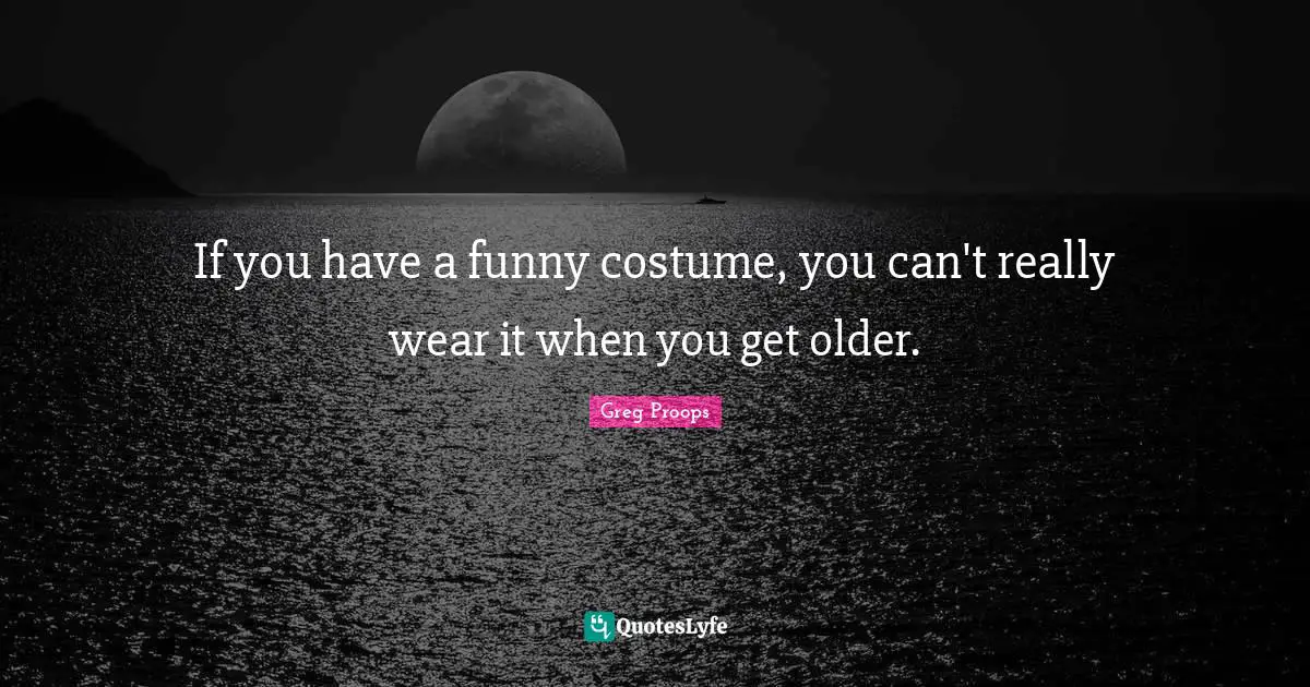 If you have a funny costume, you can't really wear it when you get older.