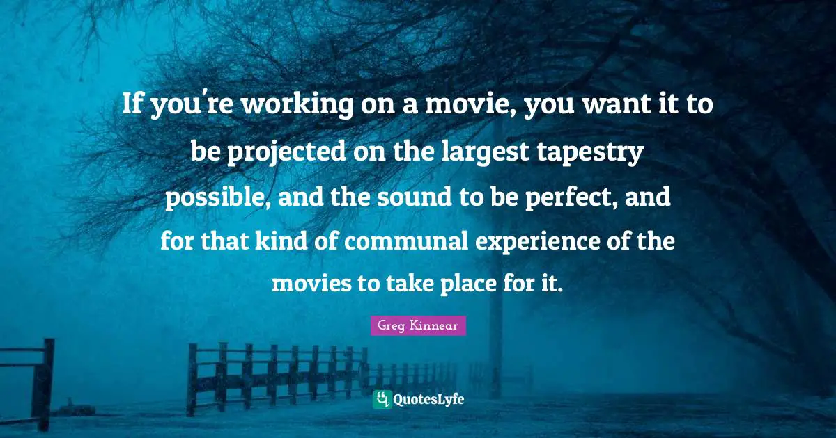 If you're working on a movie, you want it to be projected on the largest tapestry possible, and the sound to be perfect, and for that kind of communal experience of the movies to take place for it.