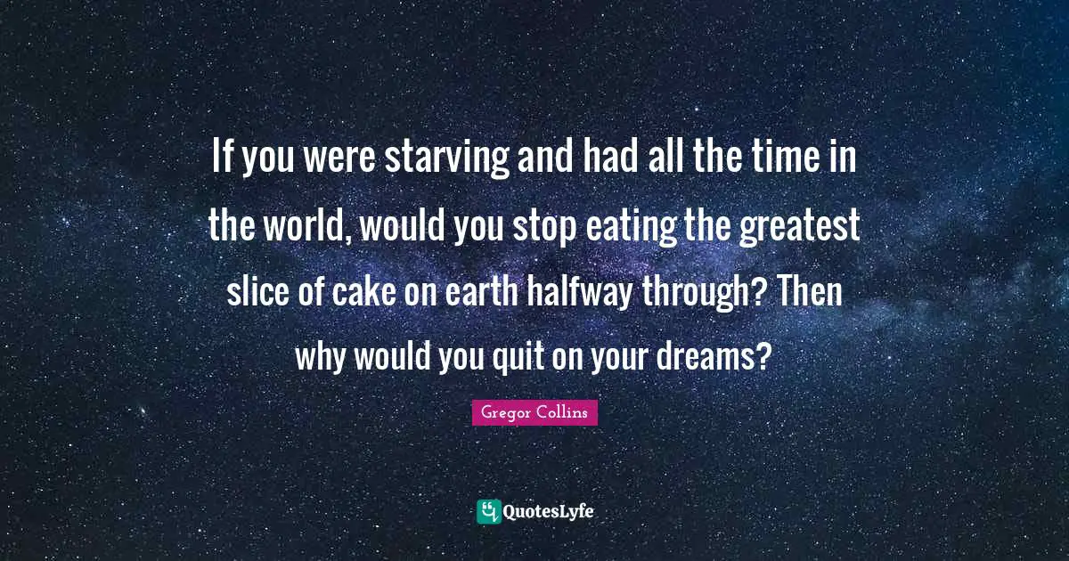 If you were starving and had all the time in the world, would you stop eating the greatest slice of cake on earth halfway through? Then why would you quit on your dreams?