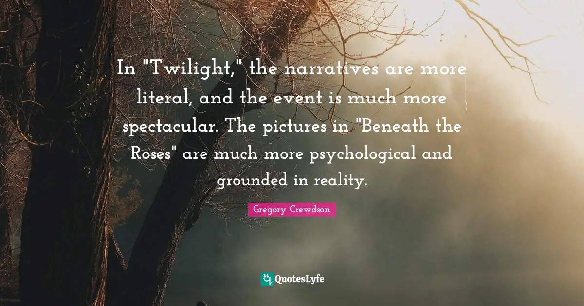 Gregory Crewdson Quotes: "In "Twilight," the narratives are more literal, and the event is much more spectacular. The pictures in "Beneath the Roses" are much more psychological and grounded in reality."