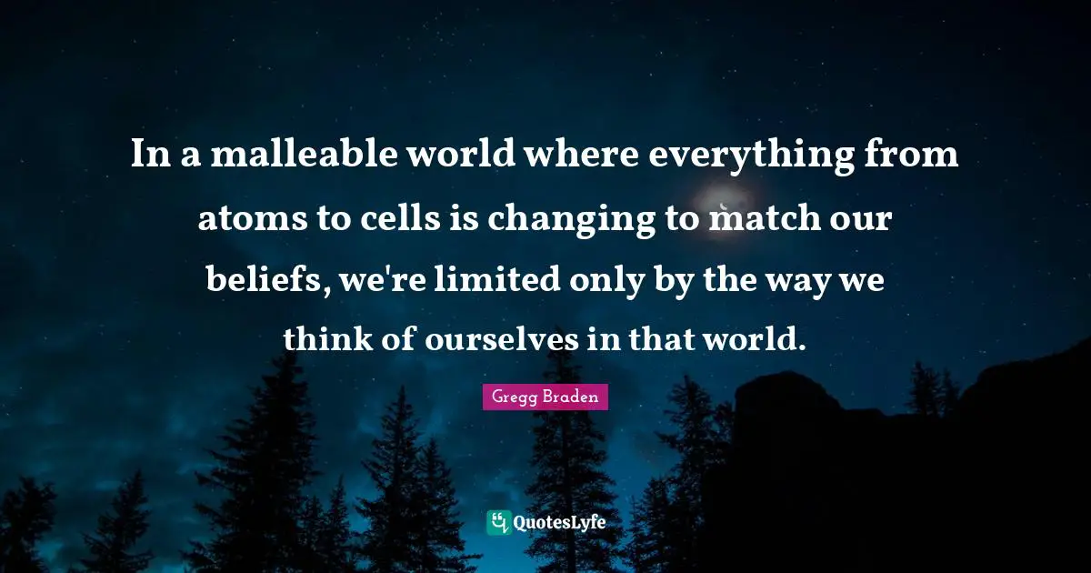 Gregg Braden Quotes: "In a malleable world where everything from atoms to cells is changing to match our beliefs, we're limited only by the way we think of ourselves in that world."