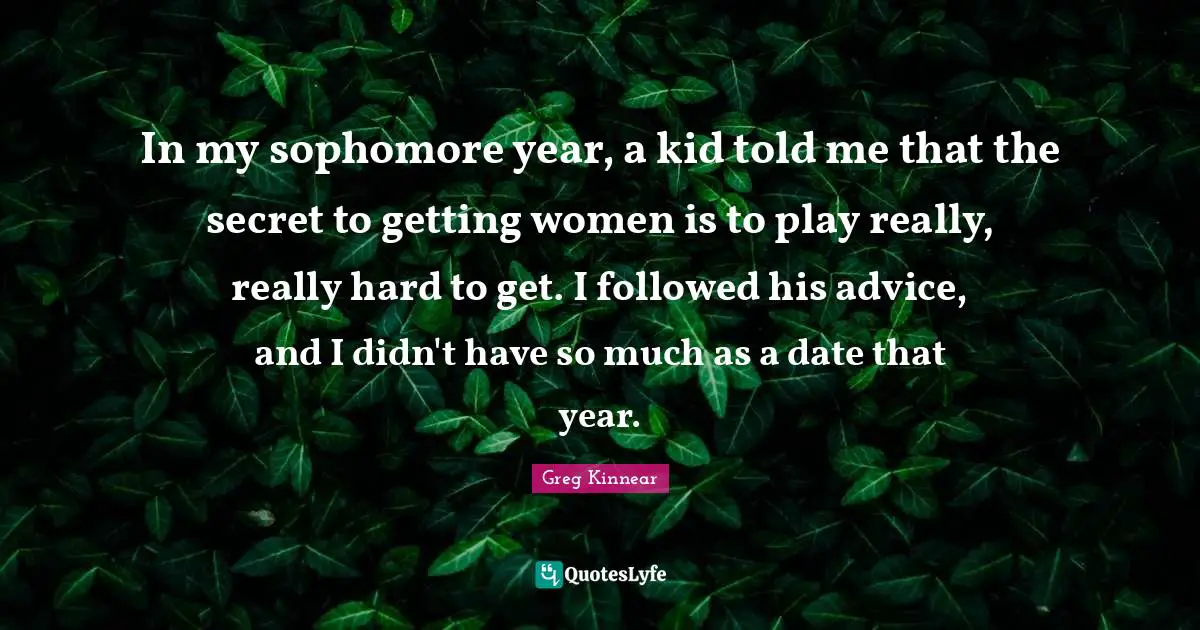 In my sophomore year, a kid told me that the secret to getting women is to play really, really hard to get. I followed his advice, and I didn't have so much as a date that year.