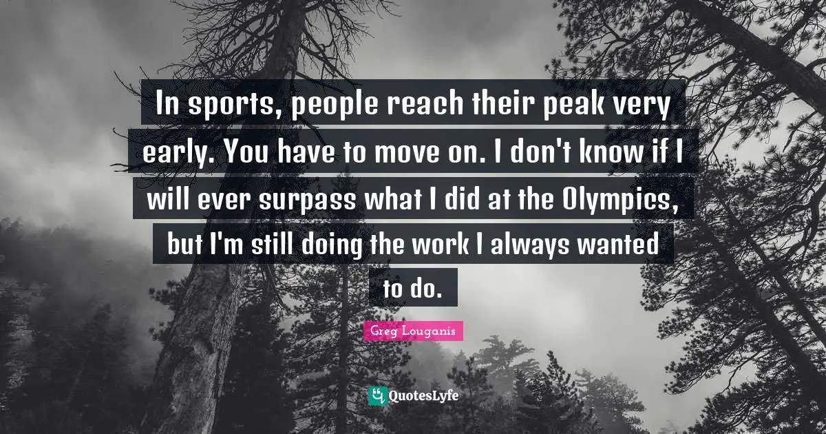 In sports, people reach their peak very early. You have to move on. I don't know if I will ever surpass what I did at the Olympics, but I'm still doing the work I always wanted to do.