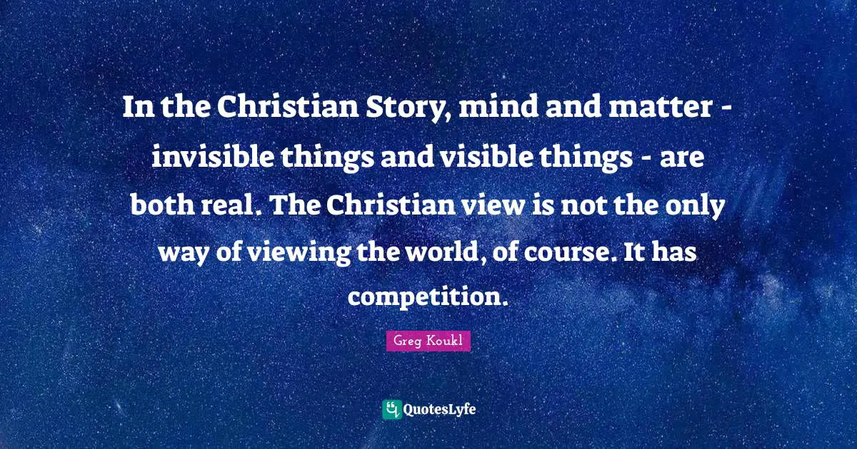 Greg Koukl Quotes: "In the Christian Story, mind and matter - invisible things and visible things - are both real. The Christian view is not the only way of viewing the world, of course. It has competition."