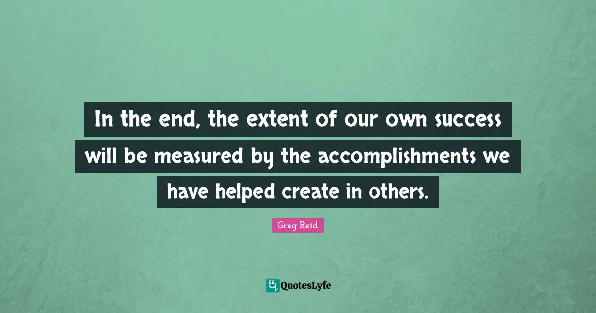In the end, the extent of our own success will be measured by the accomplishments we have helped create in others.
