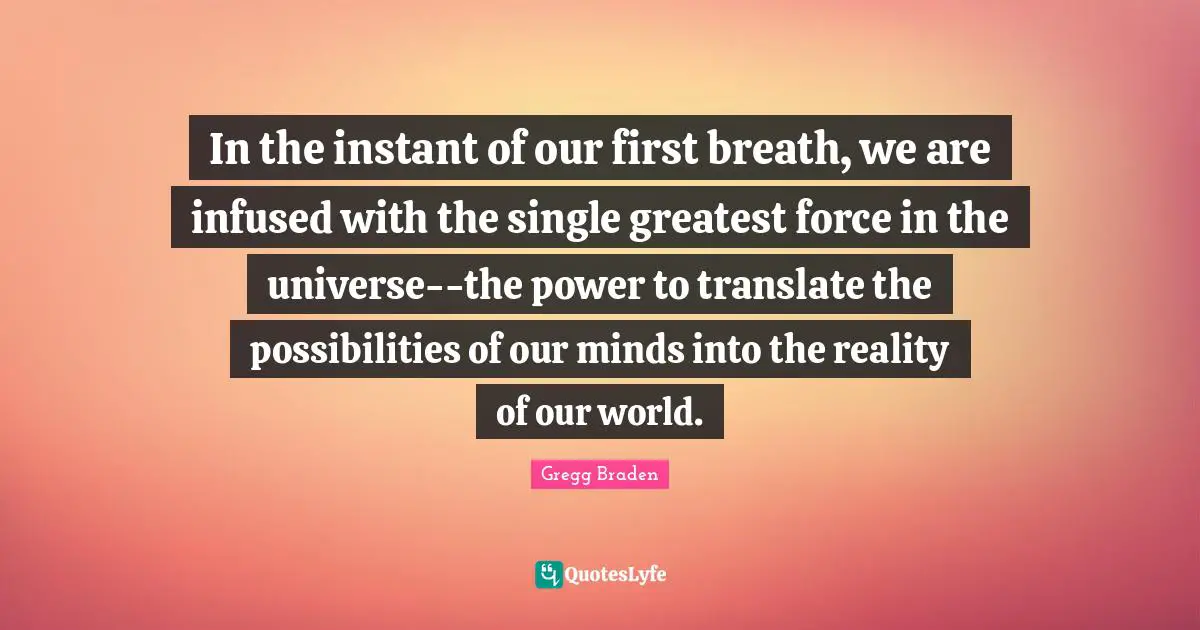 Gregg Braden Quotes: "In the instant of our first breath, we are infused with the single greatest force in the universe--the power to translate the possibilities of our minds into the reality of our world."