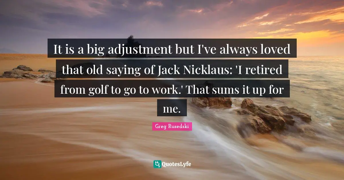 It is a big adjustment but I've always loved that old saying of Jack Nicklaus: 'I retired from golf to go to work.' That sums it up for me.