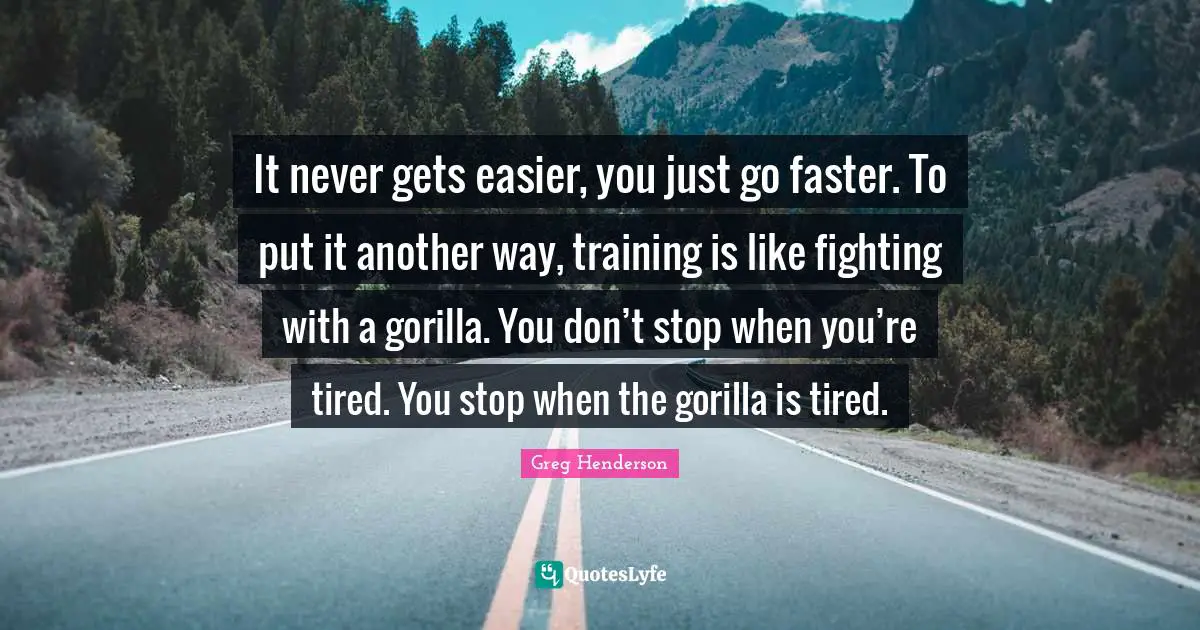 It never gets easier, you just go faster. To put it another way, training is like fighting with a gorilla. You don’t stop when you’re tired. You stop when the gorilla is tired.