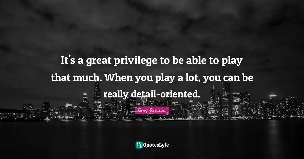 It's a great privilege to be able to play that much. When you play a lot, you can be really detail-oriented.
