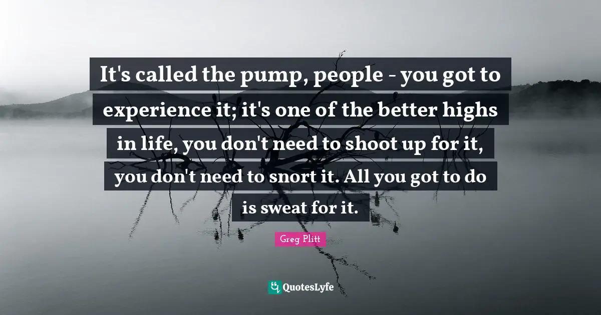 Experience Quotes: "It's called the pump, people - you got to experience it; it's one of the better highs in life, you don't need to shoot up for it, you don't need to snort it. All you got to do is sweat for it."