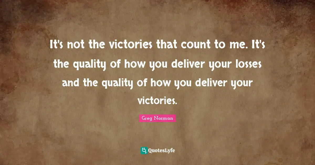 It's not the victories that count to me. It's the quality of how you deliver your losses and the quality of how you deliver your victories.