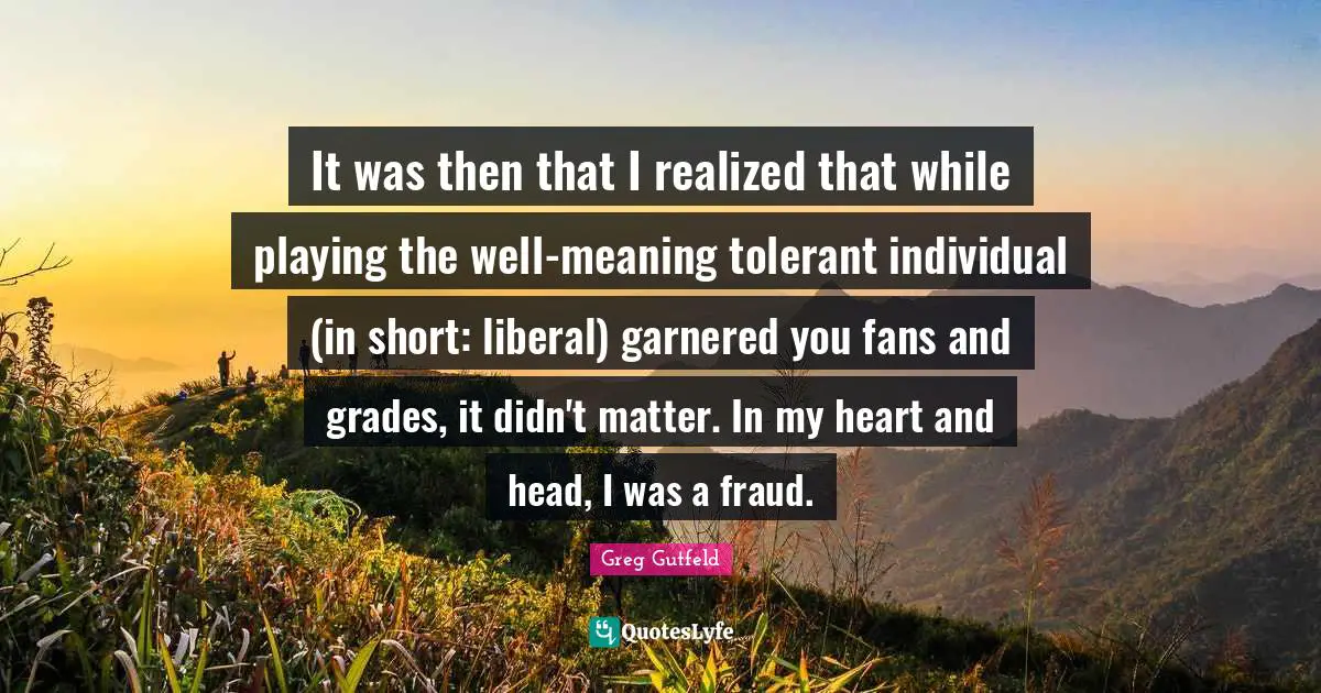 It was then that I realized that while playing the well-meaning tolerant individual (in short: liberal) garnered you fans and grades, it didn't matter. In my heart and head, I was a fraud.