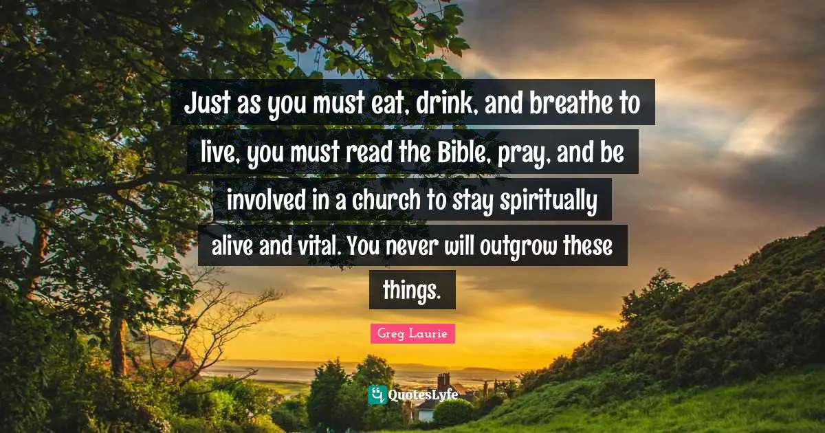 Greg Laurie Quotes: "Just as you must eat, drink, and breathe to live, you must read the Bible, pray, and be involved in a church to stay spiritually alive and vital. You never will outgrow these things."